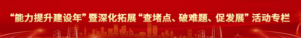 “能力提升建设年”暨深化拓展“查堵点、破难题、促发展”活动专栏